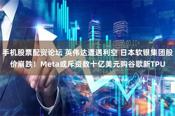 手机股票配资论坛 英伟达遭遇利空 日本软银集团股价崩跌！Meta或斥资数十亿美元购谷歌新TPU