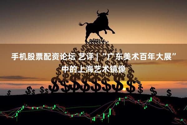 手机股票配资论坛 艺评 | “广东美术百年大展”中的上海艺术镜像