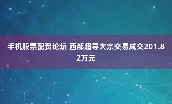 手机股票配资论坛 西部超导大宗交易成交201.82万元