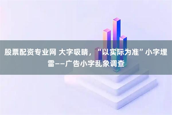 股票配资专业网 大字吸睛，“以实际为准”小字埋雷——广告小字乱象调查