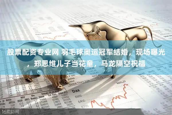 股票配资专业网 羽毛球奥运冠军结婚，现场曝光，郑思维儿子当花童，马龙隔空祝福