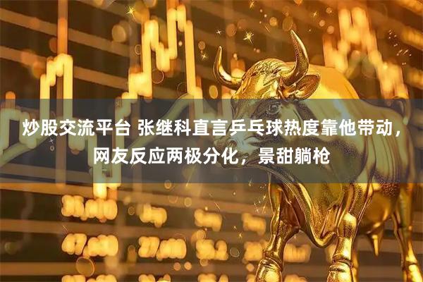 炒股交流平台 张继科直言乒乓球热度靠他带动，网友反应两极分化，景甜躺枪