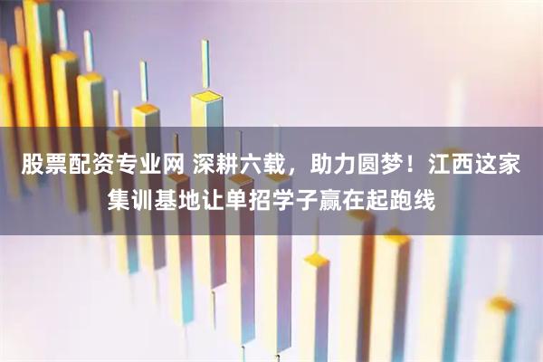 股票配资专业网 深耕六载，助力圆梦！江西这家集训基地让单招学子赢在起跑线