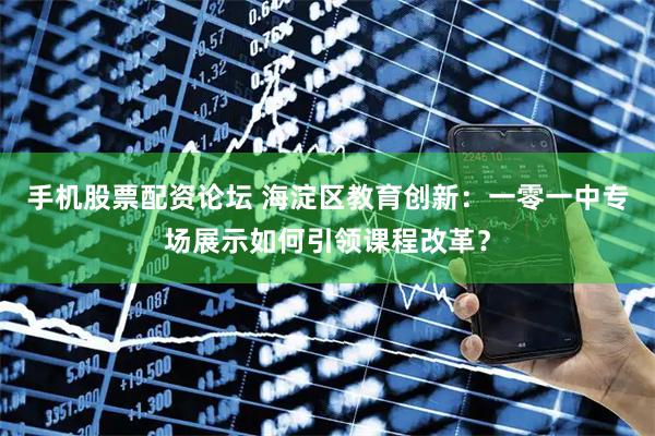 手机股票配资论坛 海淀区教育创新：一零一中专场展示如何引领课程改革？