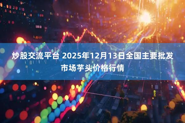 炒股交流平台 2025年12月13日全国主要批发市场芋头价格行情