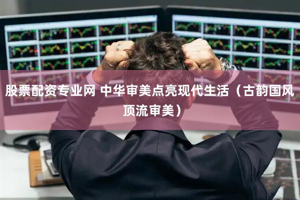 股票配资专业网 中华审美点亮现代生活（古韵国风 顶流审美）