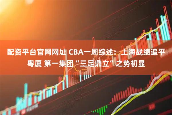 配资平台官网网址 CBA一周综述：上海战绩追平粤厦 第一集团“三足鼎立”之势初显