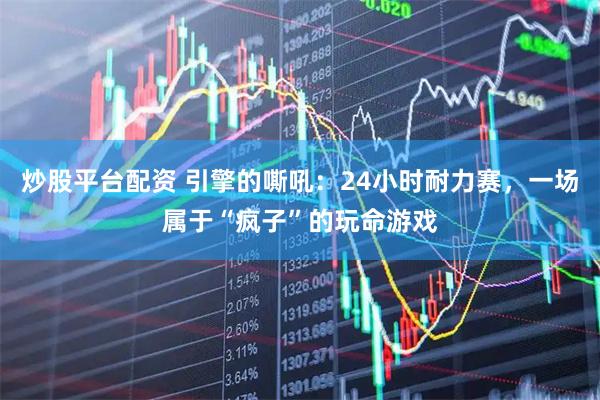炒股平台配资 引擎的嘶吼：24小时耐力赛，一场属于“疯子”的玩命游戏