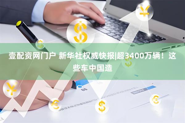 壹配资网门户 新华社权威快报|超3400万辆！这些车中国造