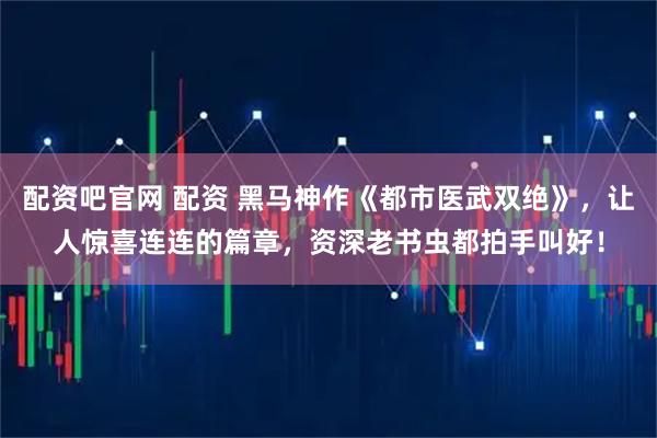配资吧官网 配资 黑马神作《都市医武双绝》，让人惊喜连连的篇章，资深老书虫都拍手叫好！