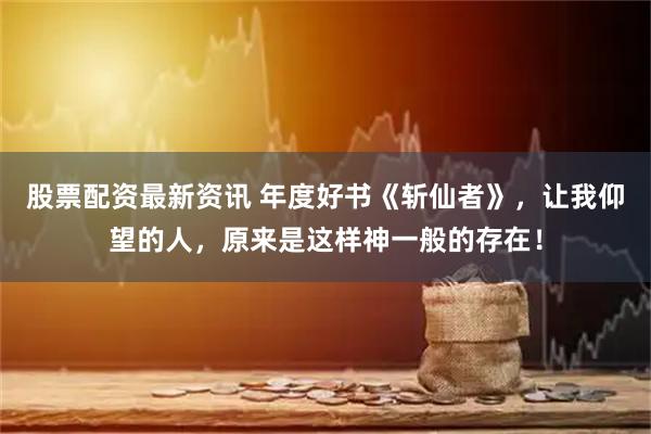 股票配资最新资讯 年度好书《斩仙者》，让我仰望的人，原来是这样神一般的存在！