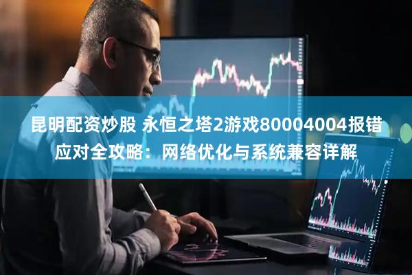 昆明配资炒股 永恒之塔2游戏80004004报错应对全攻略：网络优化与系统兼容详解