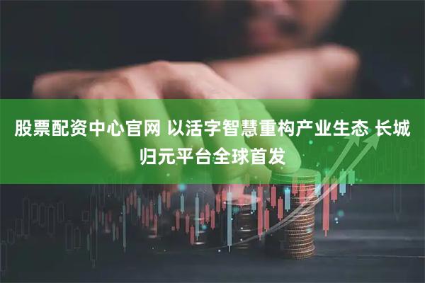 股票配资中心官网 以活字智慧重构产业生态 长城归元平台全球首发