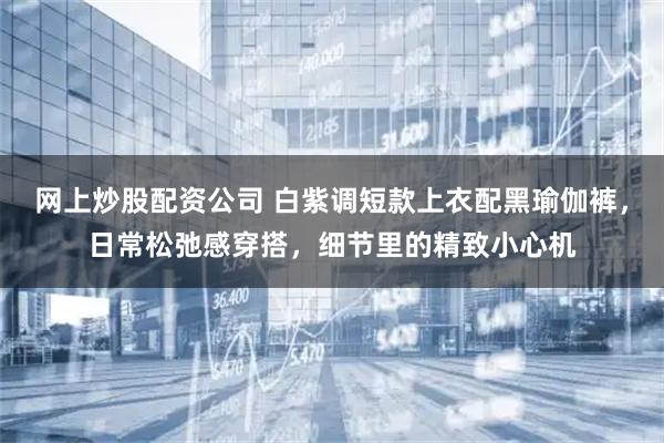 网上炒股配资公司 白紫调短款上衣配黑瑜伽裤，日常松弛感穿搭，细节里的精致小心机