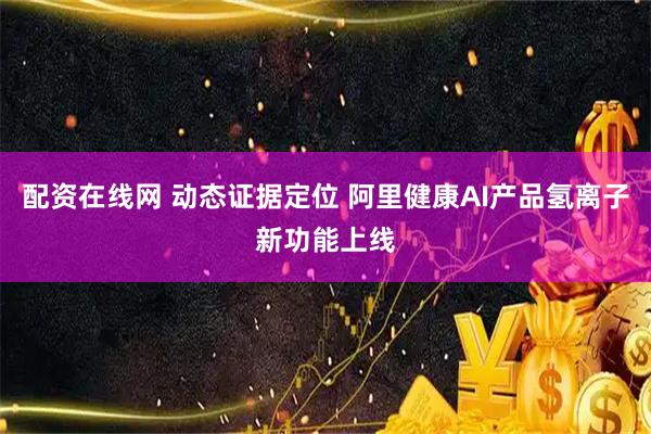 配资在线网 动态证据定位 阿里健康AI产品氢离子新功能上线