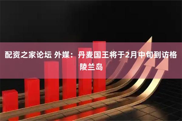 配资之家论坛 外媒：丹麦国王将于2月中旬到访格陵兰岛