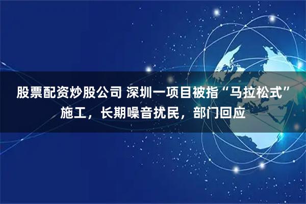 股票配资炒股公司 深圳一项目被指“马拉松式”施工，长期噪音扰民，部门回应