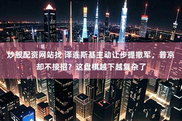 炒股配资网站找 泽连斯基主动让步提撤军，普京却不接招？这盘棋越下越复杂了