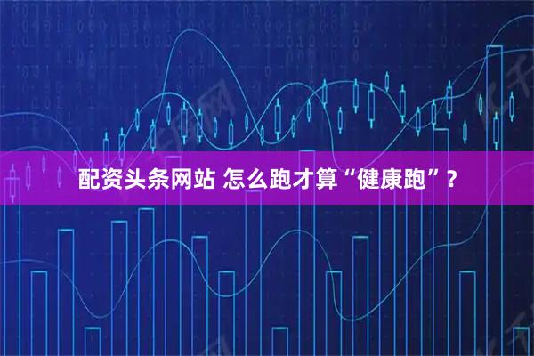 配资头条网站 怎么跑才算“健康跑”？