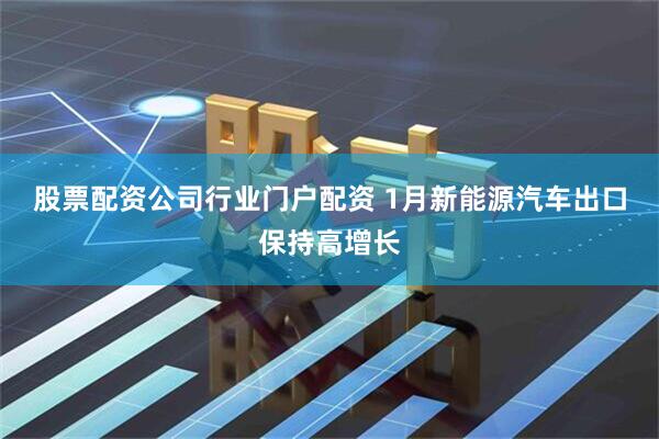 股票配资公司行业门户配资 1月新能源汽车出口保持高增长