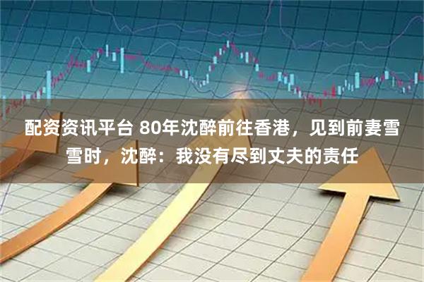 配资资讯平台 80年沈醉前往香港，见到前妻雪雪时，沈醉：我没有尽到丈夫的责任