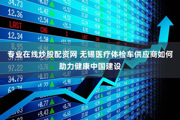 专业在线炒股配资网 无锡医疗体检车供应商如何助力健康中国建设