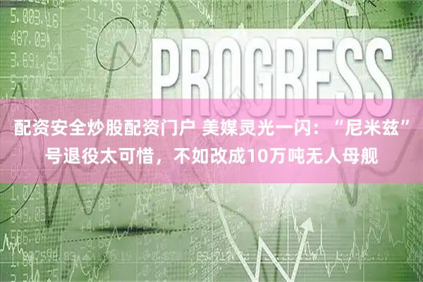 配资安全炒股配资门户 美媒灵光一闪：“尼米兹”号退役太可惜，不如改成10万吨无人母舰