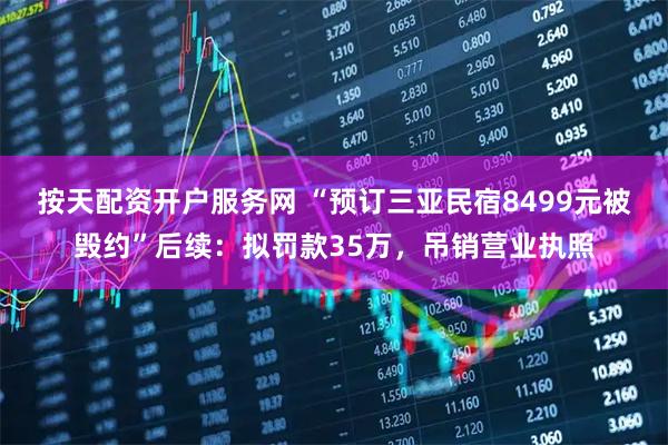 按天配资开户服务网 “预订三亚民宿8499元被毁约”后续：拟罚款35万，吊销营业执照