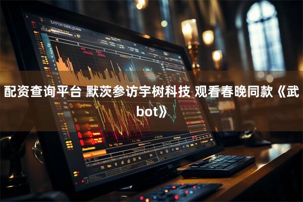 配资查询平台 默茨参访宇树科技 观看春晚同款《武bot》