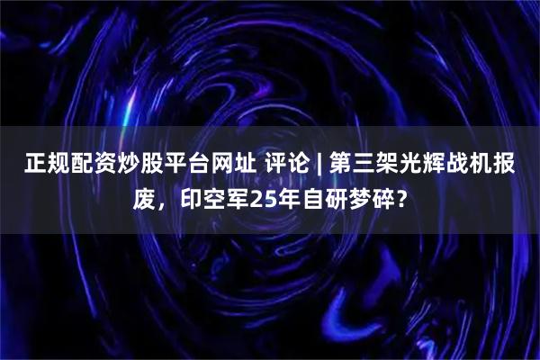 正规配资炒股平台网址 评论 | 第三架光辉战机报废，印空军25年自研梦碎？