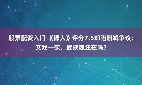 股票配资入门 《镖人》评分7.5却陷删减争议：文戏一砍，武侠魂还在吗？