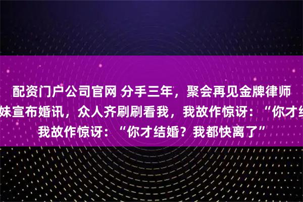 配资门户公司官网 分手三年，聚会再见金牌律师前男友，他搂小师妹宣布婚讯，众人齐刷刷看我，我故作惊讶：“你才结婚？我都快离了”