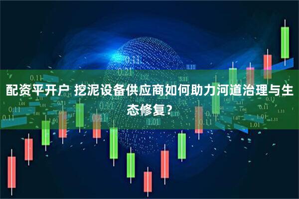 配资平开户 挖泥设备供应商如何助力河道治理与生态修复？