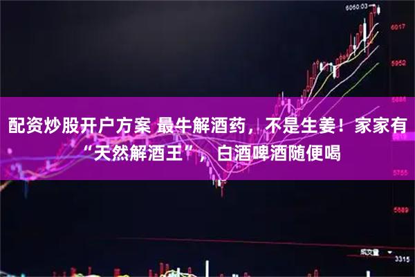 配资炒股开户方案 最牛解酒药，不是生姜！家家有 “天然解酒王”，白酒啤酒随便喝