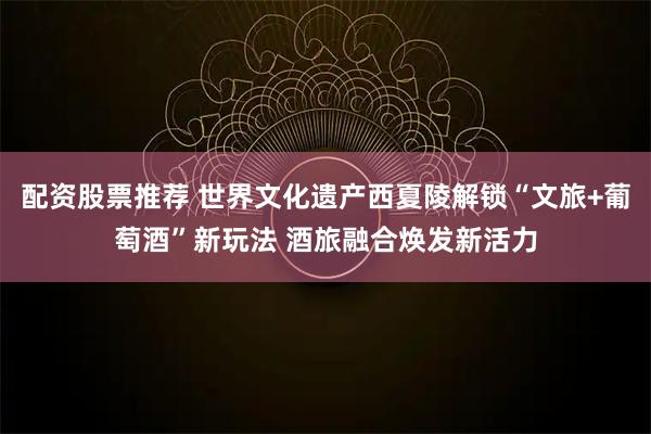 配资股票推荐 世界文化遗产西夏陵解锁“文旅+葡萄酒”新玩法 酒旅融合焕发新活力