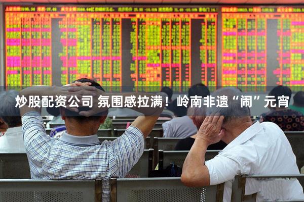 炒股配资公司 氛围感拉满！岭南非遗“闹”元宵