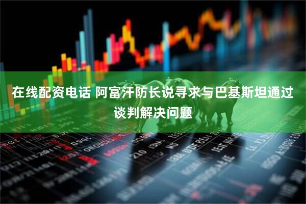 在线配资电话 阿富汗防长说寻求与巴基斯坦通过谈判解决问题