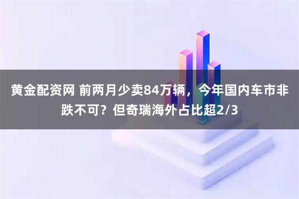 黄金配资网 前两月少卖84万辆，今年国内车市非跌不可？但奇瑞海外占比超2/3