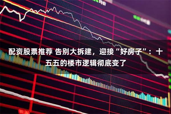 配资股票推荐 告别大拆建，迎接“好房子”：十五五的楼市逻辑彻底变了