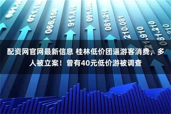 配资网官网最新信息 桂林低价团逼游客消费，多人被立案！曾有40元低价游被调查