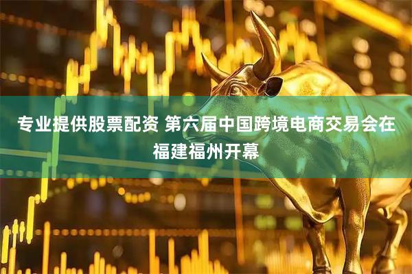 专业提供股票配资 第六届中国跨境电商交易会在福建福州开幕