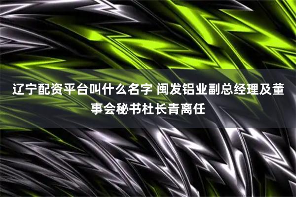 辽宁配资平台叫什么名字 闽发铝业副总经理及董事会秘书杜长青离任