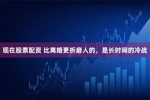 现在股票配资 比离婚更折磨人的，是长时间的冷战