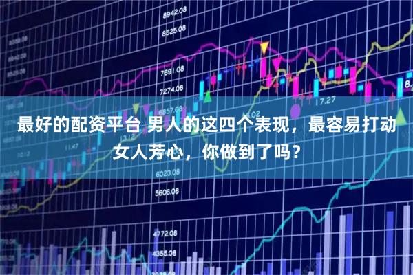 最好的配资平台 男人的这四个表现，最容易打动女人芳心，你做到了吗？