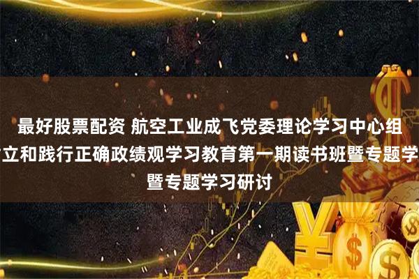 最好股票配资 航空工业成飞党委理论学习中心组举办树立和践行正确政绩观学习教育第一期读书班暨专题学习研讨