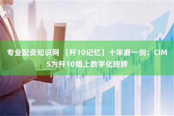 专业配资知识网 【歼10记忆】十年磨一剑：CIMS为歼10插上数字化翅膀