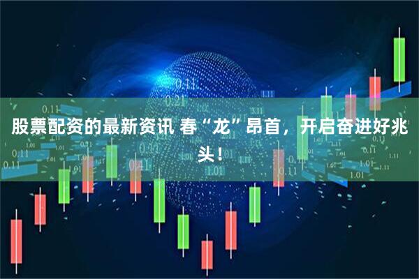 股票配资的最新资讯 春“龙”昂首，开启奋进好兆头！
