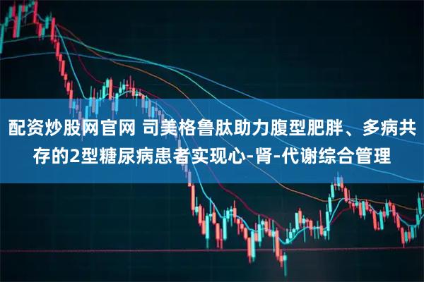配资炒股网官网 司美格鲁肽助力腹型肥胖、多病共存的2型糖尿病患者实现心-肾-代谢综合管理