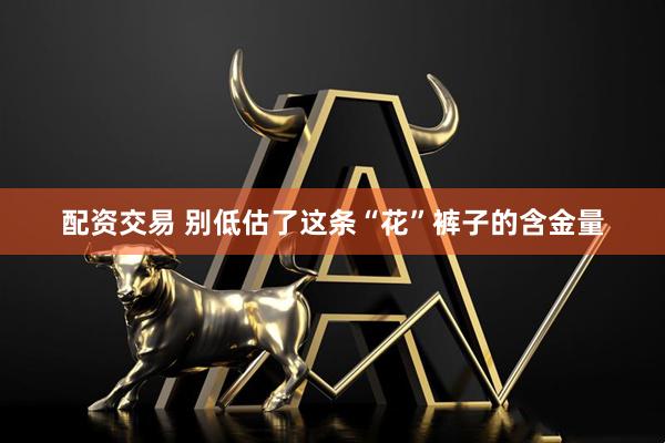 配资交易 别低估了这条“花”裤子的含金量