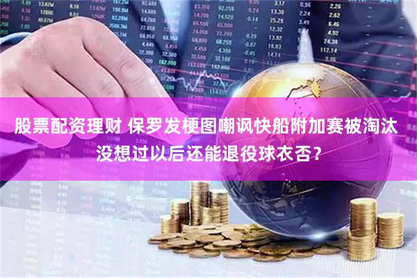 股票配资理财 保罗发梗图嘲讽快船附加赛被淘汰 没想过以后还能退役球衣否？